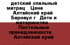 детский спальный матрац › Цена ­ 1 500 - Алтайский край, Барнаул г. Дети и материнство » Постельные принадлежности   . Алтайский край